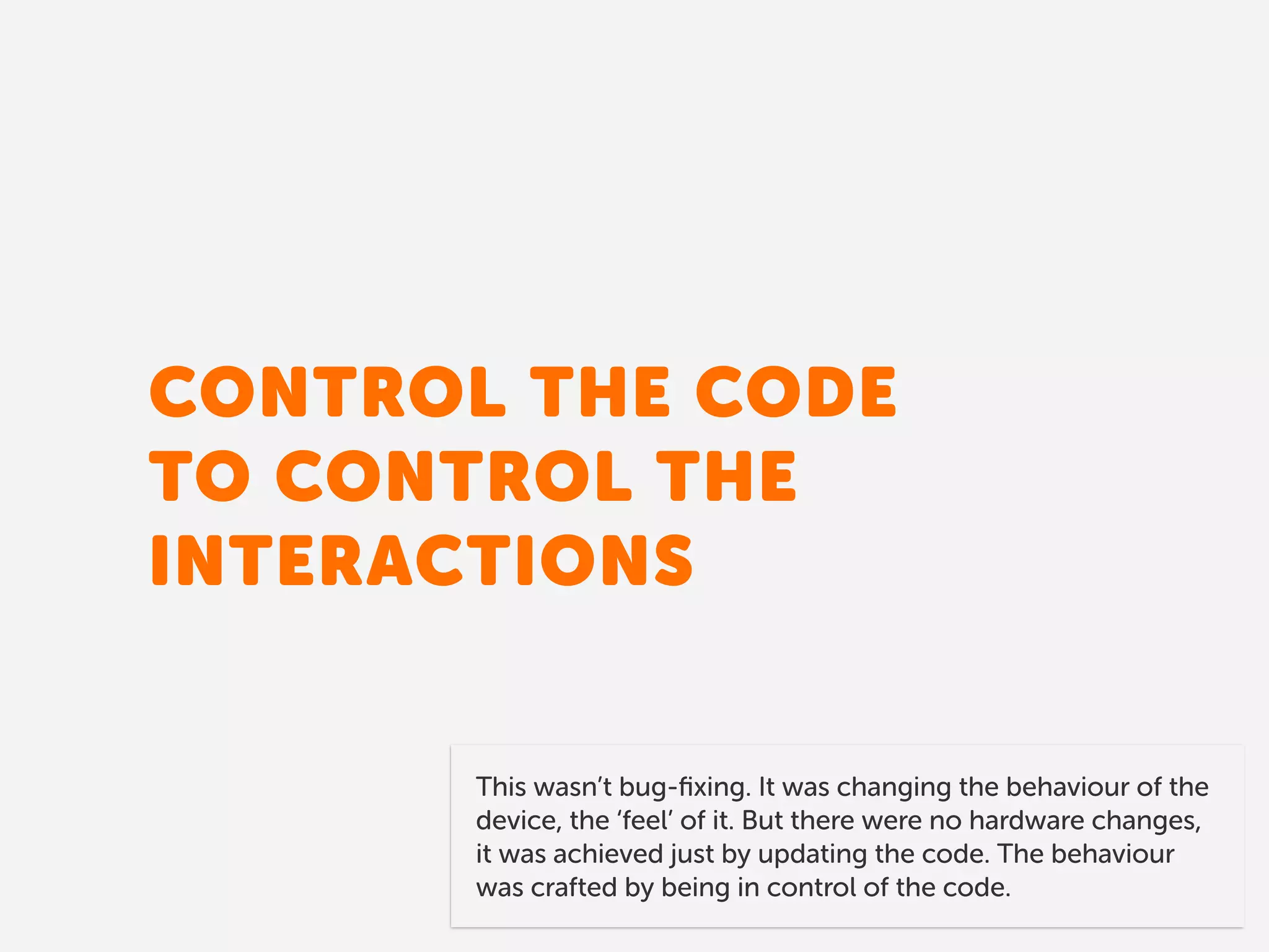CONTROL THE CODE 
TO CONTROL THE
INTERACTIONS
This wasn’t bug-ﬁxing. It was changing the behaviour of the
device, the ‘feel’ of it. But there were no hardware changes,
it was achieved just by updating the code. The behaviour
was crafted by being in control of the code.
 