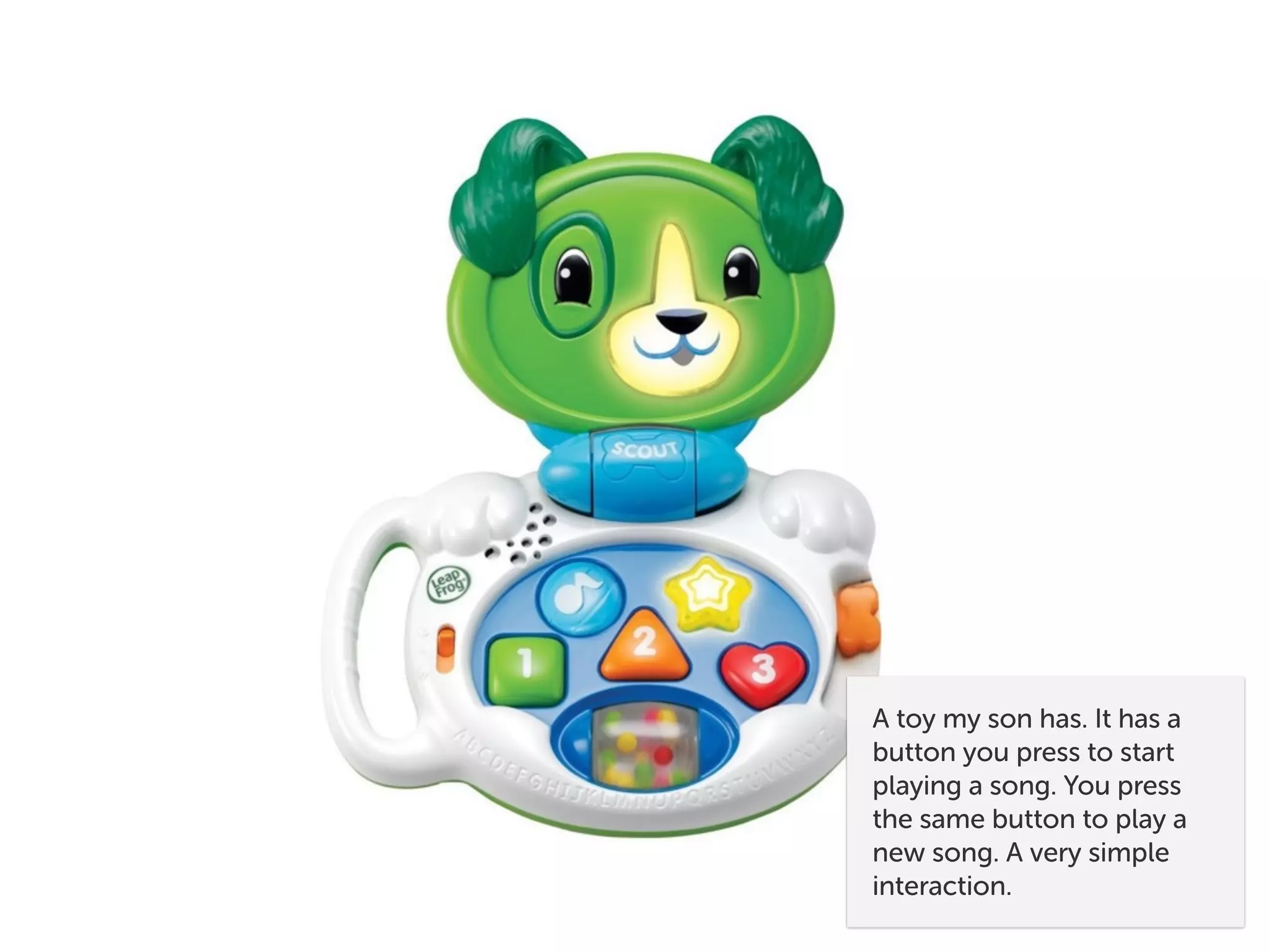 A toy my son has. It has a
button you press to start
playing a song. You press
the same button to play a
new song. A very simple
interaction.
 