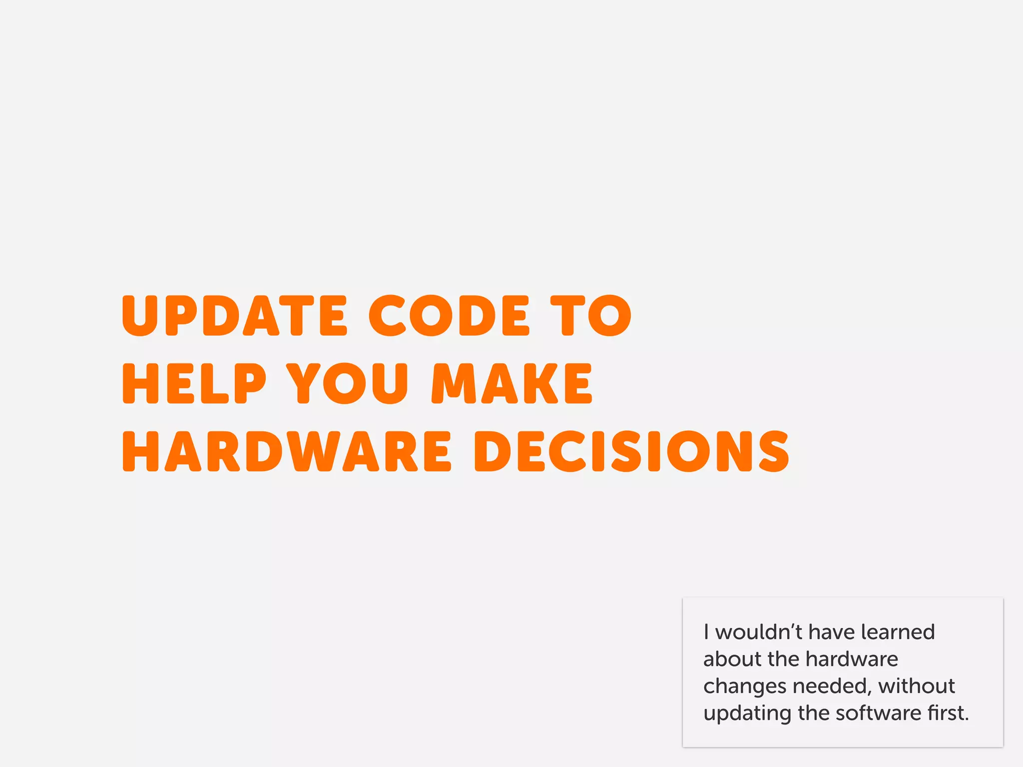 UPDATE CODE TO 
HELP YOU MAKE
HARDWARE DECISIONS
I wouldn’t have learned
about the hardware
changes needed, without
updating the software ﬁrst.
 