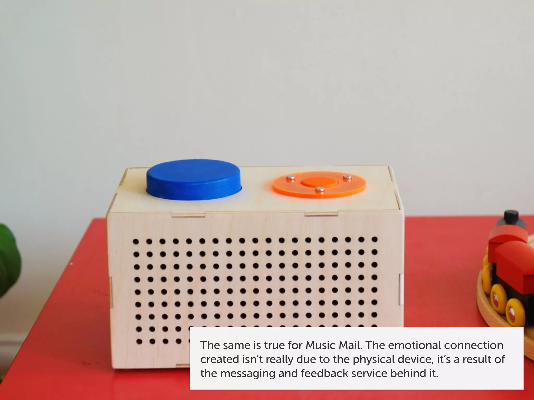 The same is true for Music Mail. The emotional connection
created isn’t really due to the physical device, it’s a result of
the messaging and feedback service behind it.
 