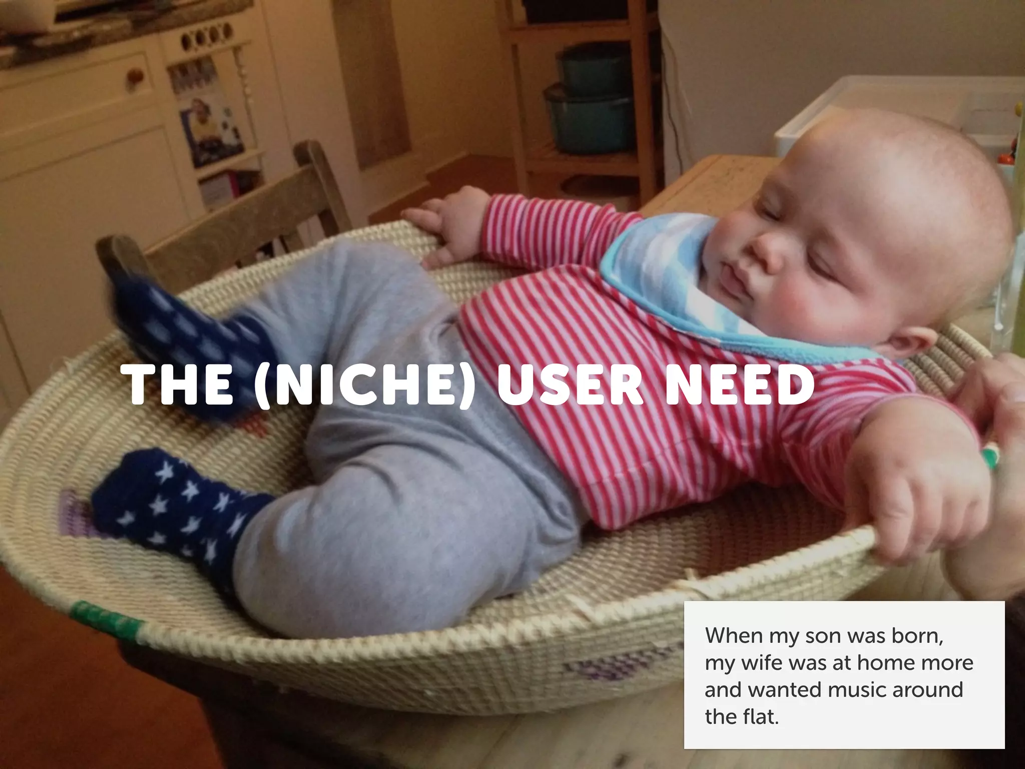 THE (NICHE) USER NEED
When my son was born, 
my wife was at home more
and wanted music around
the ﬂat.
 