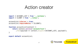 27
import { ACCOUNT_LIST } from '../actions'; 
import { CLIENT } from '../roles'; 
 
accountList.isServer = true; 
accountList.requiredRoles = [CLIENT]; 
 
function accountList(context) { 
return context.service('account/list')
.then(payload => context.dispatch(ACCOUNT_LIST, payload)); 
} 
 
export default accountList;
Action creator
 