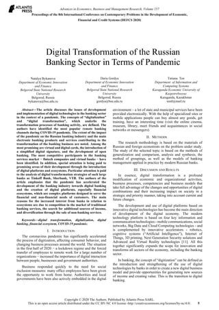 Digital Transformation of the Russian
Banking Sector in Terms of Pandemic
Natalya Bykanova
Department of Economic Innovation
and Finance
Belgorod State National Research
University
Belgorod, Russia
bykanova@bsu.edu.ru
Daria Gordya
Department of Economic Innovation
and Finance
Belgorod State National Research
University
Belgorod, Russia
gordya@bsu.edu.ru
Tatiana Ten
Department of Information and
Computing Systems
Karaganda Economic University of
Kazpotrebsoyuz
Karaganda, Kazakhstan
tentl@mail.ru
Abstract—The article discusses the issues of development
and implementation of digital technologies in the banking sector
in the context of a pandemic. The concepts of “digitalization”
and “digital transformation”, which underlie the
transformation processes of banking activity, are defined. The
authors have identified the most popular remote banking
channels during COVID-19 pandemic. The extent of the impact
of the pandemic on the Russian banking industry and the main
electronic banking products and services contributing to the
transformation of the banking business are noted. Among the
most promising are virtual and digital cards, the introduction of
a simplified digital signature, and the development of open
banking. The most competitive participants in the banking
services market − fintech companies and virtual banks − have
been identified. In addition, special attention is being paid to
promising areas of their development through the introduction
of digital platforms and ecosystems. Particular attention is paid
to the analysis of digital transformation strategies of such large
banks as Tinkoff Bank, Sberbank, VTB. The authors of the
article emphasize that the pandemic has accelerated the
development of the banking industry towards digital banking
and the creation of digital platforms, especially financial
ecosystems, which are complex platforms designed to serve the
financial and non-financial needs of customers. The main
reasons for the increased interest from banks in relation to
ecosystems are due to competition in the market of traditional
banking services, the search for additional sources of income,
and diversification through the sale of non-banking services.
Keywords—digital transformation, digitalization, digital
banking, financial ecosystem, COVID-19 pandemic.
I. INTRODUCTION
The coronavirus pandemic has significantly accelerated
the process of digitization, affecting consumer behavior, and
changing business processes around the world. The situation
in the first half of 2020 − a lockdown regime and the forced
transfer of employees to remote work for a large number of
organizations − increased the importance of digital interaction
between people, businesses and government authorities.
Business responded quickly to the need for social
exclusion measures: many office employees have been given
the opportunity to work from home. Authorities and local
governments have been also actively embedded in the digital
environment – a lot of state and municipal services have been
provided electronically. With the help of specialized sites or
mobile applications people can buy almost any goods, get
training, have an interesting time (visit the online cinema,
museum, library, meet friends and acquaintances in social
networks or messengers).
II. METHODS
The research methodology is based on the materials of
Russian and foreign economists on the problem under study.
The study of the selected topic is based on the methods of
generalization and comparison, analysis and synthesis, the
method of groupings, as well as the models of banking
management applied in practice by modern Russian banks.
III. DISCUSSION AND RESULTS
In essence, digital transformation is a profound
modification of economic and organizational activities,
business processes, competencies and business models that
take full advantage of the changes and opportunities of digital
combinations and their increasing impact on society in a
strategic and priority manner, taking into account current and
future changes.
The development and use of digital platforms based on
innovative digital technologies has become the main direction
of development of the digital economy. The modern
technology platform is based on four key information and
communication technologies - mobile communications, social
networks, Big Data and Cloud Computing technologies - and
is complemented by innovative accelerators - robotics,
cognitive systems (“Artificial Intelligence”), Internet of
Things, 3D printing, Next Generation Security solutions and
Advanced and Virtual Reality technologies [11]. All this
together significantly expands the scope for innovation and
transforms all sectors of the economy, including the banking
sector.
In banking, the concept of “digitization” can be defined as
the introduction and strengthening of the use of digital
technologies by banks in order to create a new digital business
model and provide opportunities for generating new sources
of income and creating value. This is the transition to digital
banking.
Advances in Economics, Business and Management Research, Volume 157
Proceedings of the 8th International Conference on Contemporary Problems in the Development of Economic,
Financial and Credit Systems (DEFCS 2020)
Copyright © 2020 The Authors. Published by Atlantis Press SARL.
This is an open access article distributed under the CC BY-NC 4.0 license -http://creativecommons.org/licenses/by-nc/4.0/. 5
 