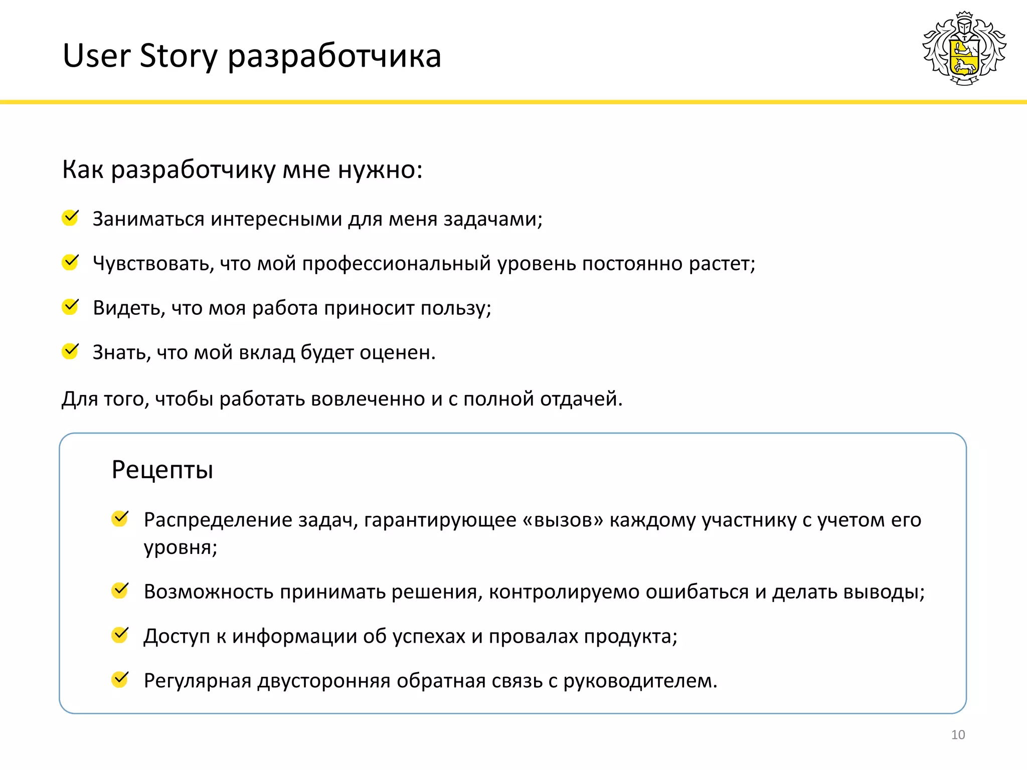 Как разработчику мне нужно:
10
User Story разработчика
Заниматься интересными для меня задачами;
Чувствовать, что мой профессиональный уровень постоянно растет;
Видеть, что моя работа приносит пользу;
Знать, что мой вклад будет оценен.
Распределение задач, гарантирующее «вызов» каждому участнику с учетом его
уровня;
Возможность принимать решения, контролируемо ошибаться и делать выводы;
Доступ к информации об успехах и провалах продукта;
Регулярная двусторонняя обратная связь с руководителем.
Рецепты
Для того, чтобы работать вовлеченно и с полной отдачей.
 