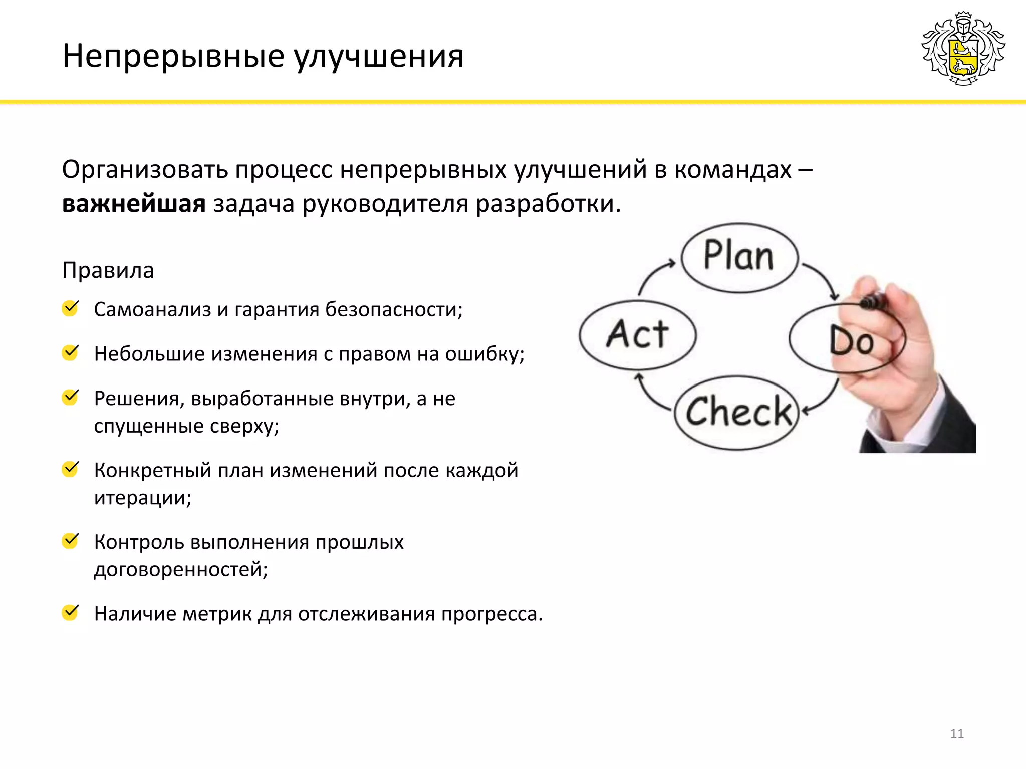 Организовать процесс непрерывных улучшений в командах –
важнейшая задача руководителя разработки.
11
Непрерывные улучшения
Самоанализ и гарантия безопасности;
Небольшие изменения с правом на ошибку;
Решения, выработанные внутри, а не
спущенные сверху;
Конкретный план изменений после каждой
итерации;
Контроль выполнения прошлых
договоренностей;
Наличие метрик для отслеживания прогресса.
Правила
 