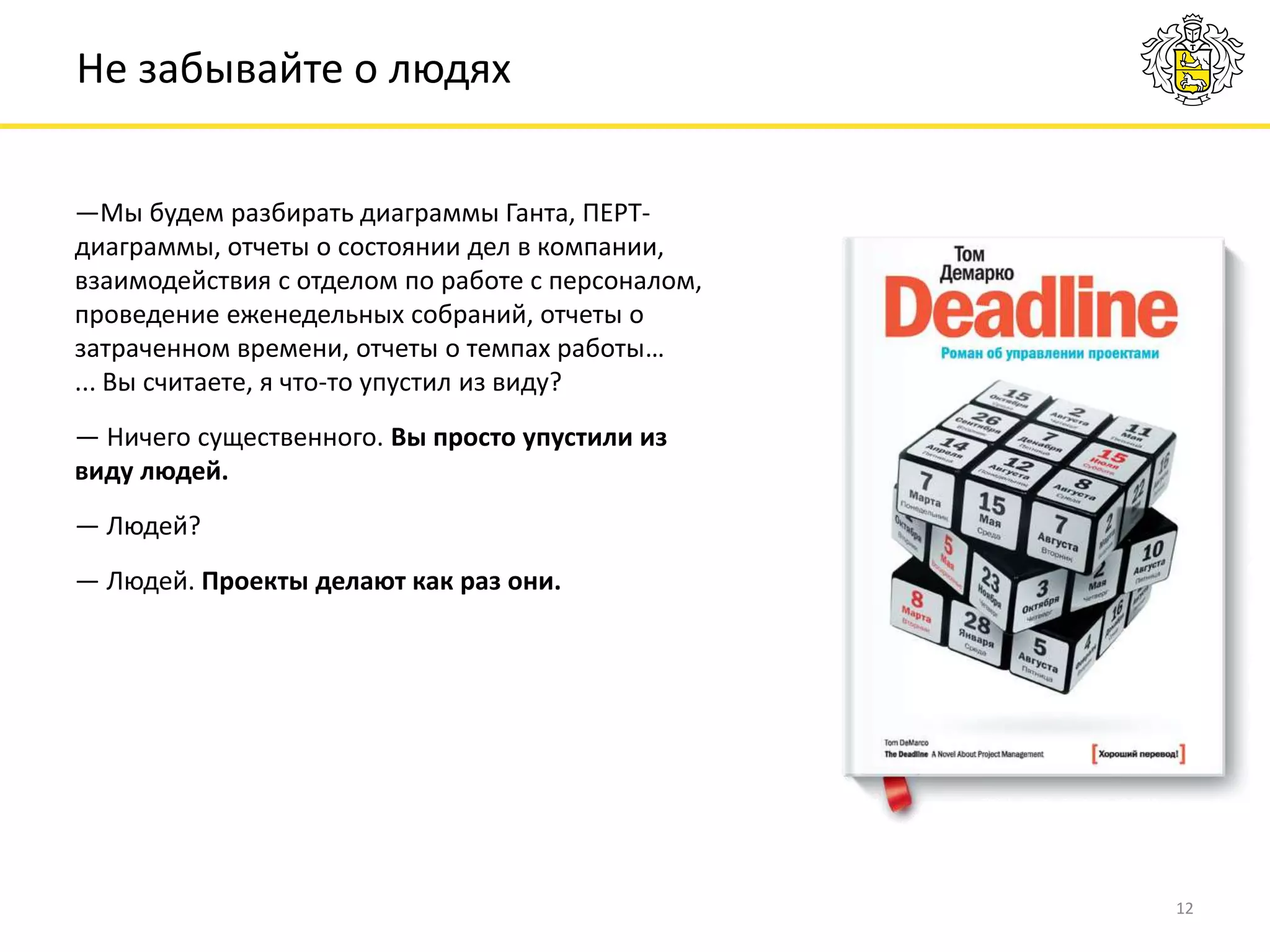 12
Не забывайте о людях
—Мы будем разбирать диаграммы Ганта, ПЕРТ-
диаграммы, отчеты о состоянии дел в компании,
взаимодействия с отделом по работе с персоналом,
проведение еженедельных собраний, отчеты о
затраченном времени, отчеты о темпах работы…
... Вы считаете, я что-то упустил из виду?
— Ничего существенного. Вы просто упустили из
виду людей.
— Людей?
— Людей. Проекты делают как раз они.
 
