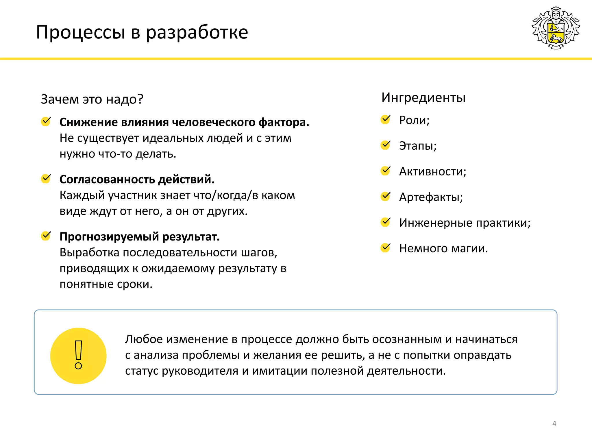 4
Роли;
Этапы;
Активности;
Артефакты;
Инженерные практики;
Немного магии.
Процессы в разработке
Ингредиенты
Снижение влияния человеческого фактора.
Не существует идеальных людей и с этим
нужно что-то делать.
Согласованность действий.
Каждый участник знает что/когда/в каком
виде ждут от него, а он от других.
Прогнозируемый результат.
Выработка последовательности шагов,
приводящих к ожидаемому результату в
понятные сроки.
Зачем это надо?
Любое изменение в процессе должно быть осознанным и начинаться
с анализа проблемы и желания ее решить, а не с попытки оправдать
статус руководителя и имитации полезной деятельности.
 