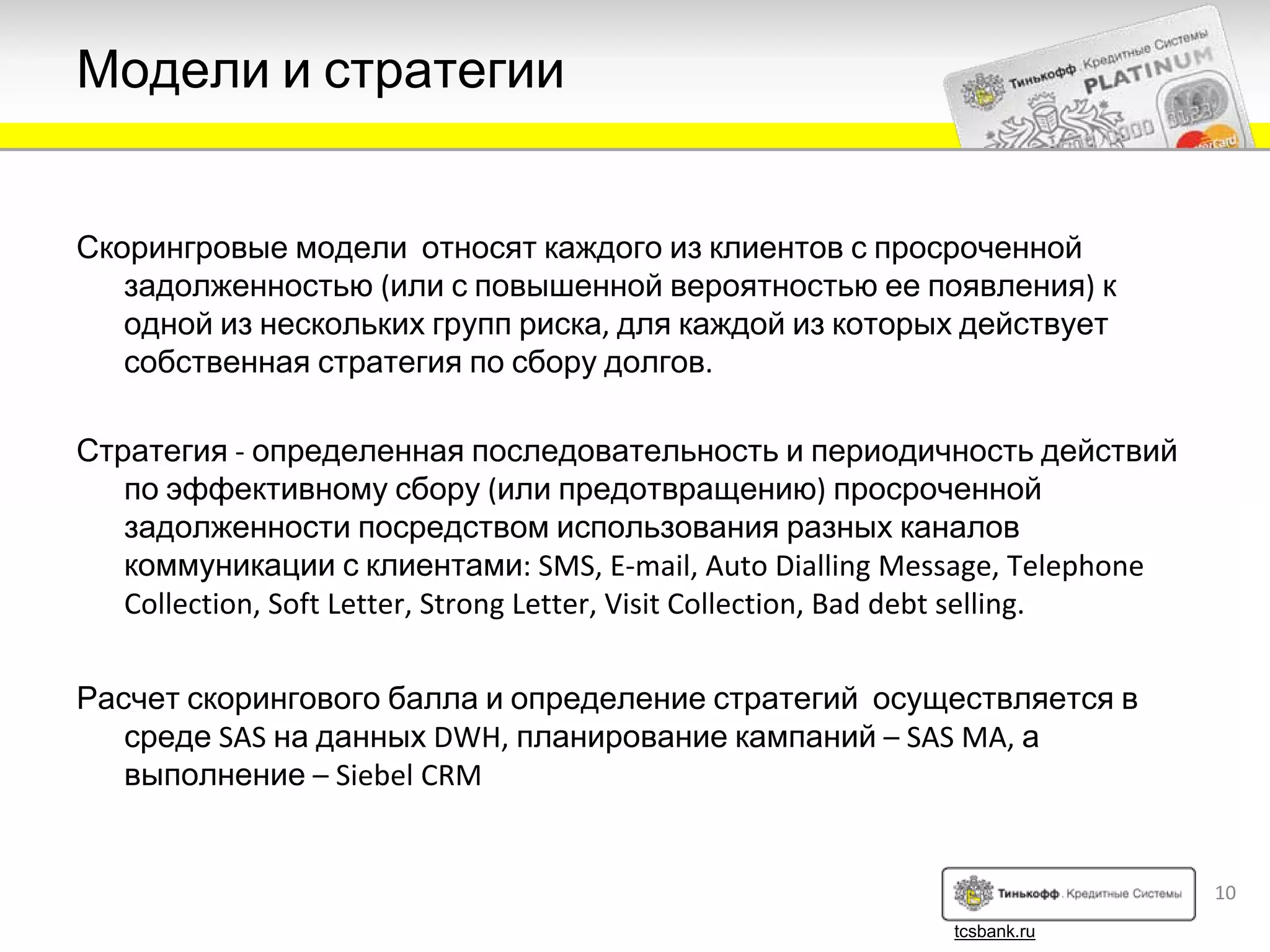 Модели и стратегии


Скорингровые модели относят каждого из клиентов с просроченной
   задолженностью (или с повышенной вероятностью ее появления) к
   одной из нескольких групп риска, для каждой из которых действует
   собственная стратегия по сбору долгов.

Стратегия ‐ определенная последовательность и периодичность действий
   по эффективному сбору (или предотвращению) просроченной
   задолженности посредством использования разных каналов
   коммуникации с клиентами: SMS, E‐mail, Auto Dialling Message, Telephone 
   Collection, Soft Letter, Strong Letter, Visit Collection, Bad debt selling.


Расчет скорингового балла и определение стратегий осуществляется в
   среде SAS на данных DWH, планирование кампаний – SAS MA, а
   выполнение – Siebel CRM


                                                                                 10
                                                              tcsbank.ru
 