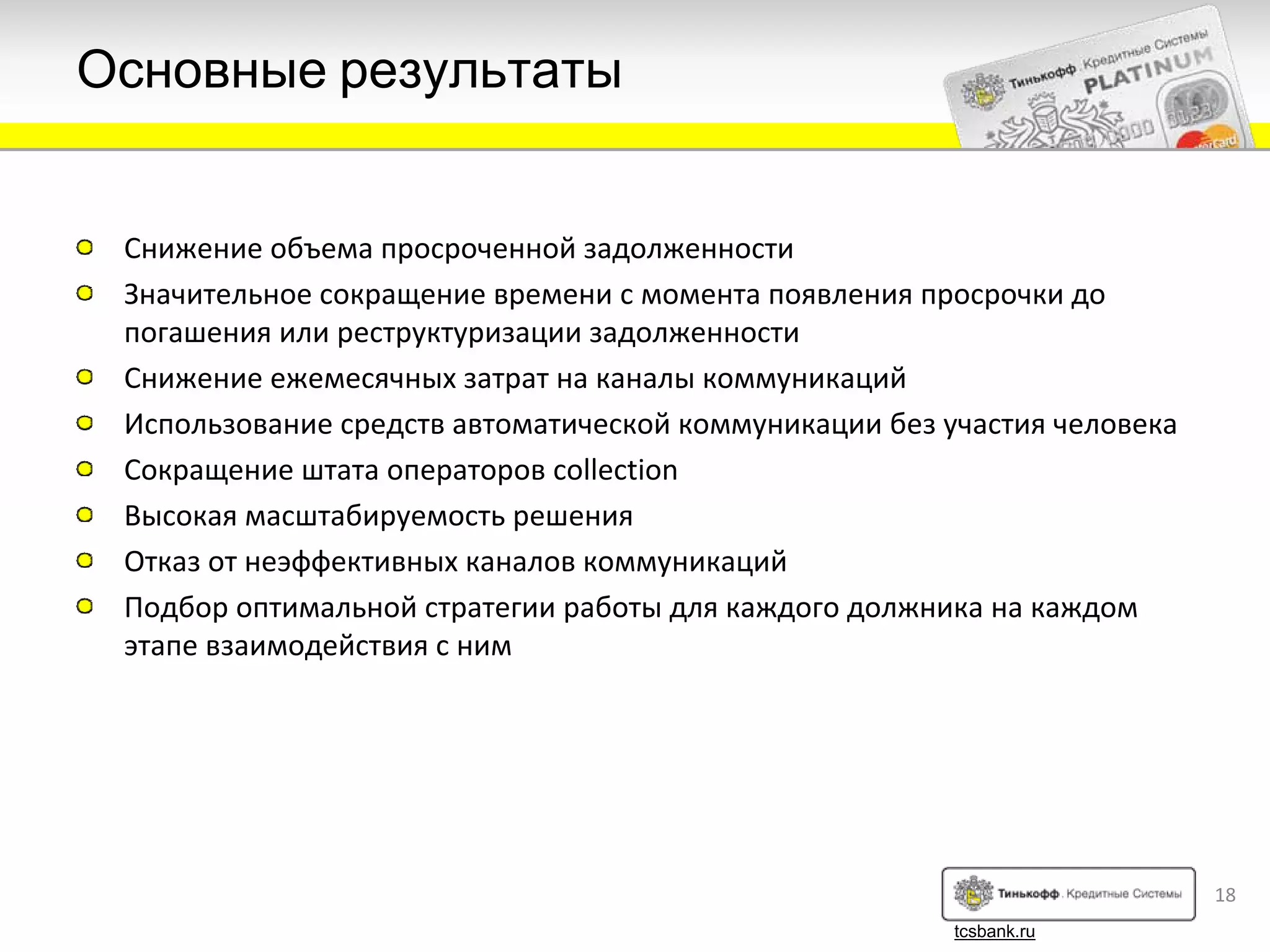 Основные результаты


 Снижение объема просроченной задолженности
 Значительное сокращение времени с момента появления просрочки до
 погашения или реструктуризации задолженности
 Снижение ежемесячных затрат на каналы коммуникаций
 Использование средств автоматической коммуникации без участия человека
 Сокращение штата операторов collection
 Высокая масштабируемость решения
 Отказ от неэффективных каналов коммуникаций
 Подбор оптимальной стратегии работы для каждого должника на каждом
 этапе взаимодействия с ним




                                                                          18
                                                        tcsbank.ru
 