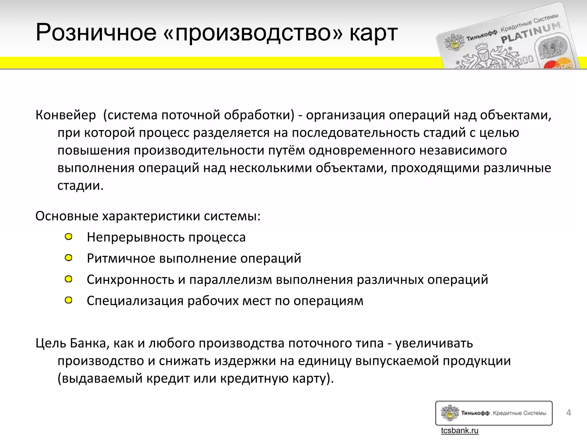 Розничное «производство» карт


Конвейер (система поточной обработки) ‐ организация операций над объектами, 
   при которой процесс разделяется на последовательность стадий с целью
   повышения производительности путём одновременного независимого
   выполнения операций над несколькими объектами, проходящими различные
   стадии.

Основные характеристики системы:
       Непрерывность процесса
       Ритмичное выполнение операций
       Синхронность и параллелизм выполнения различных операций
       Специализация рабочих мест по операциям

Цель Банка, как и любого производства поточного типа ‐ увеличивать
   производство и снижать издержки на единицу выпускаемой продукции
   (выдаваемый кредит или кредитную карту).

                                                                               4
                                                           tcsbank.ru
 