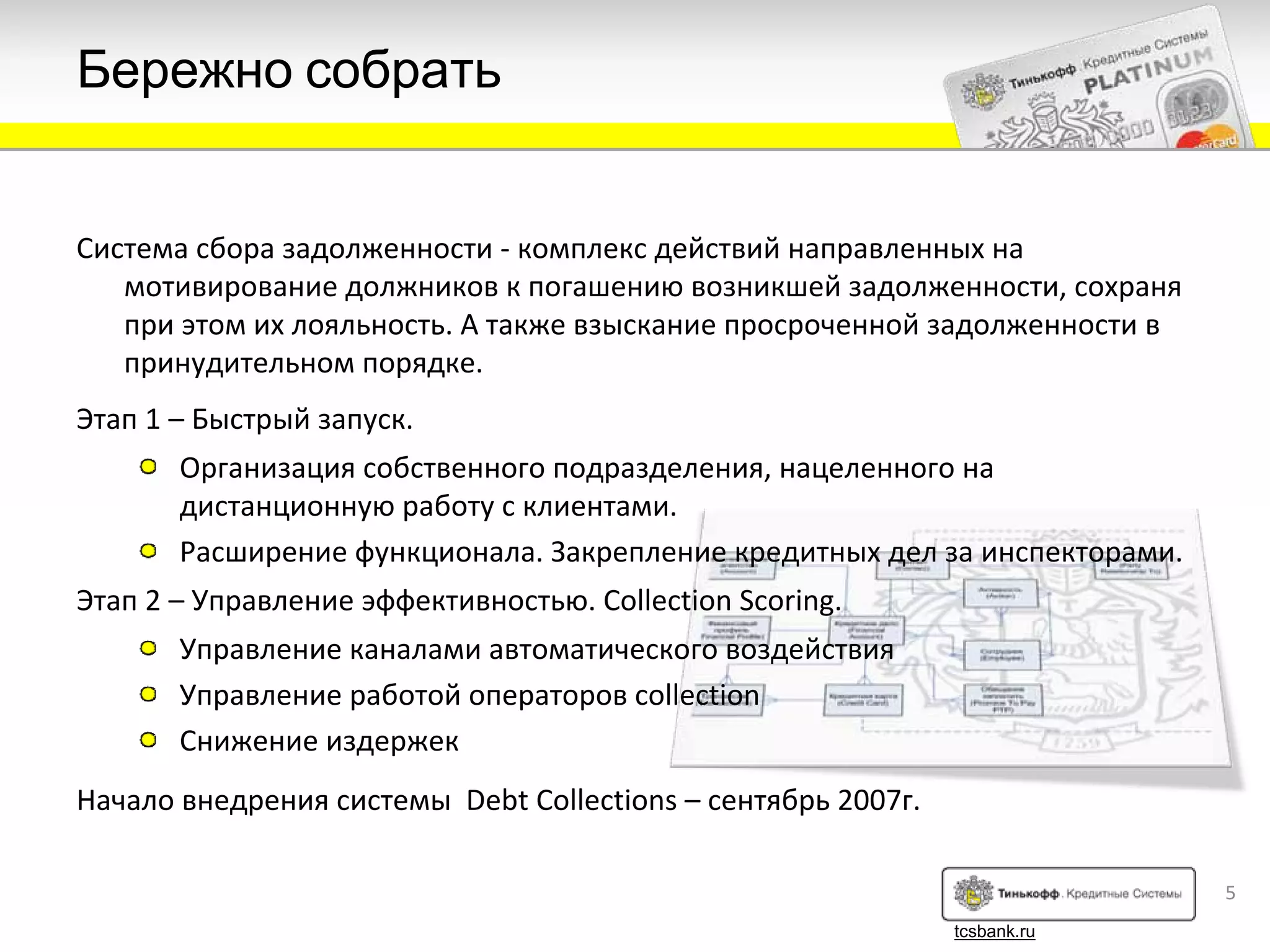 Бережно собрать


Система сбора задолженности ‐ комплекс действий направленных на
   мотивирование должников к погашению возникшей задолженности, сохраня
   при этом их лояльность. А также взыскание просроченной задолженности в
   принудительном порядке.
Этап 1 – Быстрый запуск. 
       Организация собственного подразделения, нацеленного на
       дистанционную работу с клиентами.
       Расширение функционала. Закрепление кредитных дел за инспекторами.
Этап 2 – Управление эффективностью. Collection Scoring.
       Управление каналами автоматического воздействия
       Управление работой операторов collection
       Снижение издержек
Начало внедрения системы Debt Collections – сентябрь 2007г.

                                                                            5
                                                              tcsbank.ru
 