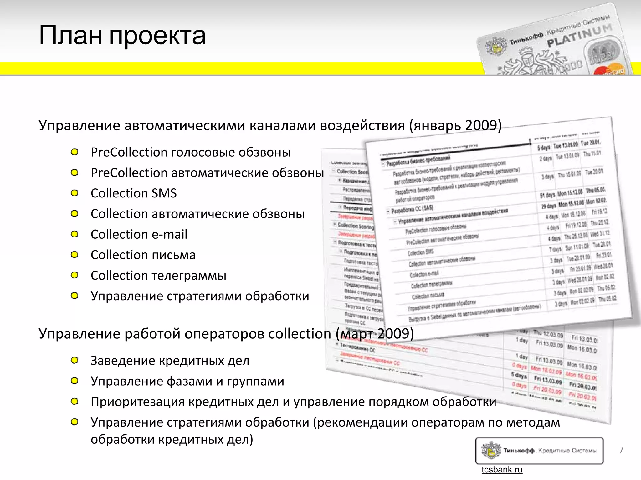 План проекта


Управление автоматическими каналами воздействия (январь 2009)
       PreCollection голосовые обзвоны
       PreCollection автоматические обзвоны
       Collection SMS
       Collection автоматические обзвоны
       Collection e‐mail
       Collection письма
       Collection телеграммы
       Управление стратегиями обработки

Управление работой операторов collection (март 2009)
       Заведение кредитных дел
       Управление фазами и группами
       Приоритезация кредитных дел и управление порядком обработки
       Управление стратегиями обработки (рекомендации операторам по методам
       обработки кредитных дел)
                                                                              7
                                                               tcsbank.ru
 