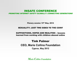 INSAFE CONFERENCE
PROMOTING INTERNET SAFETY GLOBALLY: CONNECTING GENERATIONS




                Plenary session 15th May, 2012


        SEXUALITY: JUST TWO SIDES TO THE COIN?

      SUPPOSITIONS, HOPES AND REALITIES – lessons
      learned from working with children abused online


                  Tink Palmer
           CEO, Marie Collins Foundation
                     Cyprus, May 2012




                 Marie Collins Foundation
 