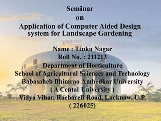 Name : Tinku Nagar
Roll No. : 211213
Department of Horticulture
School of Agricultural Sciences and Technology
Babasaheb Bhimrao Ambedkar University
( A Cental University )
Vidya Vihar, Raebareli Road, Lucknow, U.P.
( 226025)
Seminar
on
Application of Computer Aided Design
system for Landscape Gardening
 