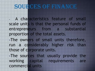   A characteristics feature of small
scale units is that the personal funds of
entrepreneurs from a substantial
proportion of the total assets.
The owners of small units therefore,
run a considerably higher risk than
those of corporate units.
The sources that usually provide the
working capital requirements are
commercial units
 