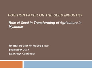 POSITION PAPER ON THE SEED INDUSTRY
Role of Seed in Transforming of Agriculture in
Myanmar
Tin Htut Oo and Tin Maung Shwe
September, 2013
Siam reap, Cambodia
 