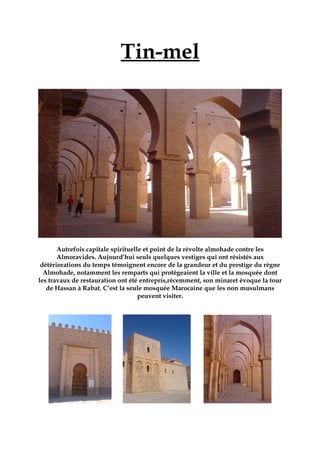 Tin-mel
Autrefois capitale spirituelle et point de la révolte almohade contre les
Almoravides. Aujourd’hui seuls quelques vestiges qui ont résistés aux
détériorations du temps témoignent encore de la grandeur et du prestige du règne
Almohade, notamment les remparts qui protégeaient la ville et la mosquée dont
les travaux de restauration ont été entrepris,récemment, son minaret évoque la tour
de Hassan à Rabat. C’est la seule mosquée Marocaine que les non musulmans
peuvent visiter.
 