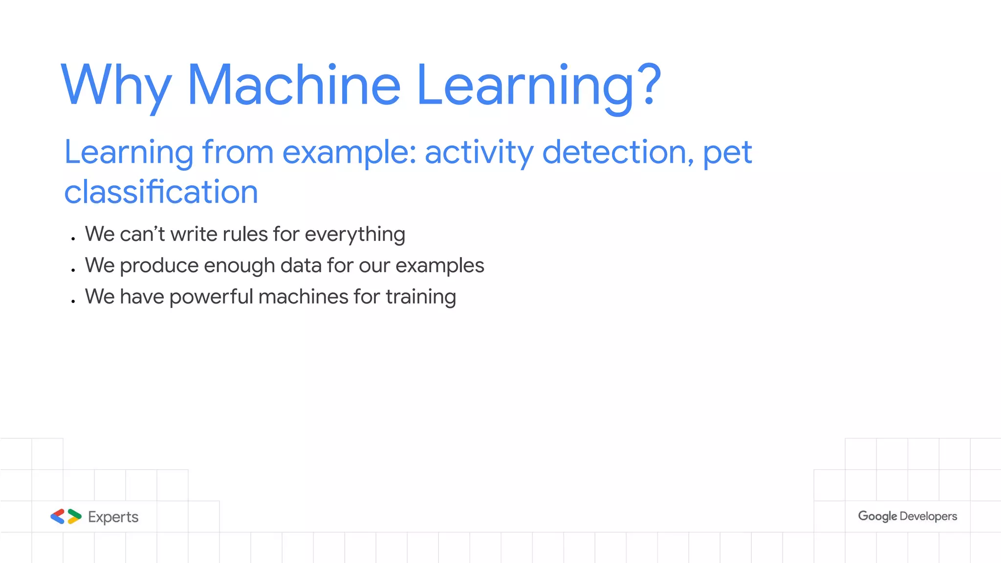 Why Machine Learning? Learning from example: activity detection, pet classification ● We can’t write rules for everything ● We produce enough data for our examples ● We have powerful machines for training 