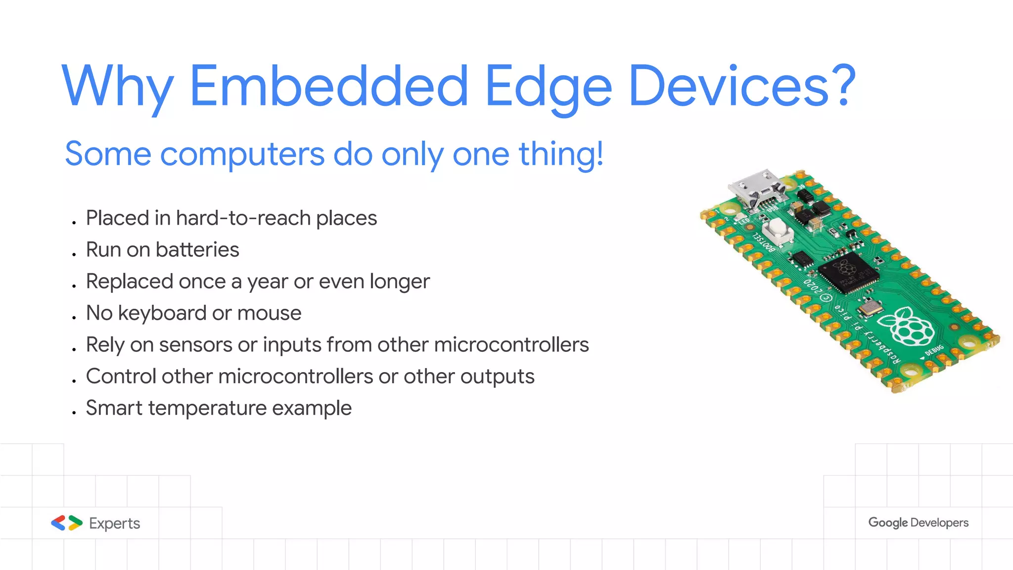 Why Embedded Edge Devices? Some computers do only one thing! ● Placed in hard-to-reach places ● Run on batteries ● Replaced once a year or even longer ● No keyboard or mouse ● Rely on sensors or inputs from other microcontrollers ● Control other microcontrollers or other outputs ● Smart temperature example 