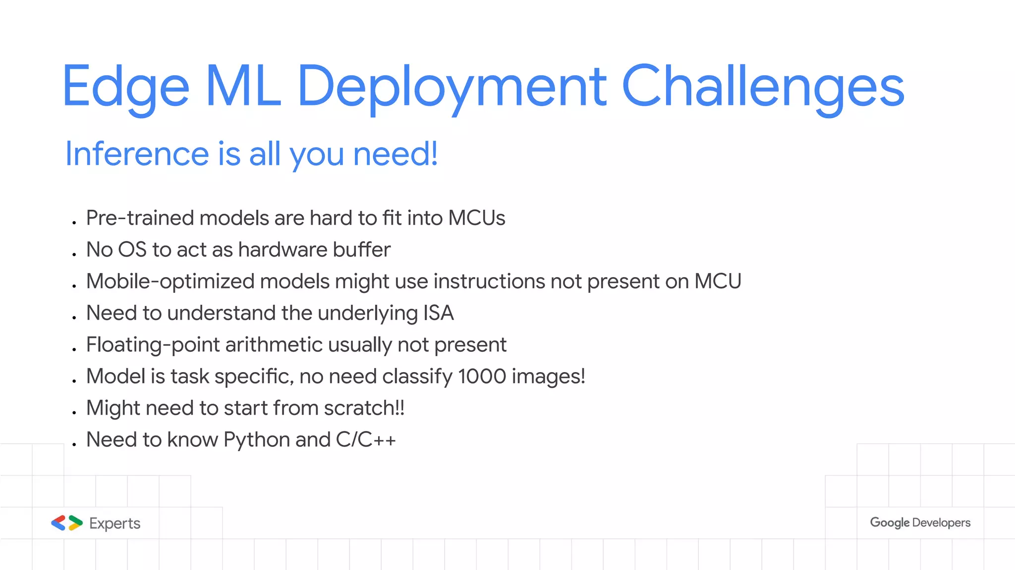 Edge ML Deployment Challenges Inference is all you need! ● Pre-trained models are hard to fit into MCUs ● No OS to act as hardware buffer ● Mobile-optimized models might use instructions not present on MCU ● Need to understand the underlying ISA ● Floating-point arithmetic usually not present ● Model is task specific, no need classify 1000 images! ● Might need to start from scratch!! ● Need to know Python and C/C++ 