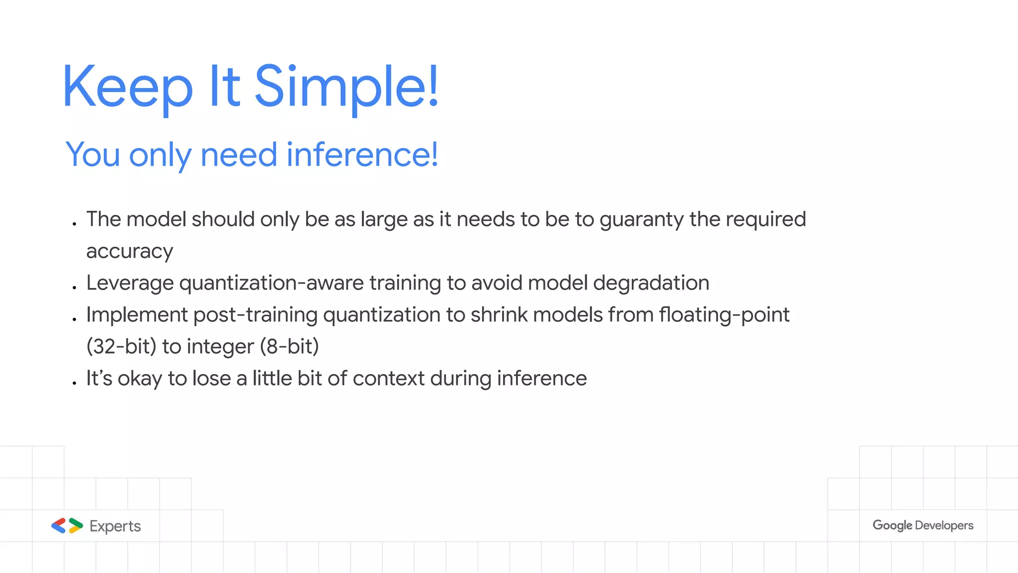 Keep It Simple! You only need inference! ● The model should only be as large as it needs to be to guaranty the required accuracy ● Leverage quantization-aware training to avoid model degradation ● Implement post-training quantization to shrink models from floating-point (32-bit) to integer (8-bit) ● It’s okay to lose a little bit of context during inference 