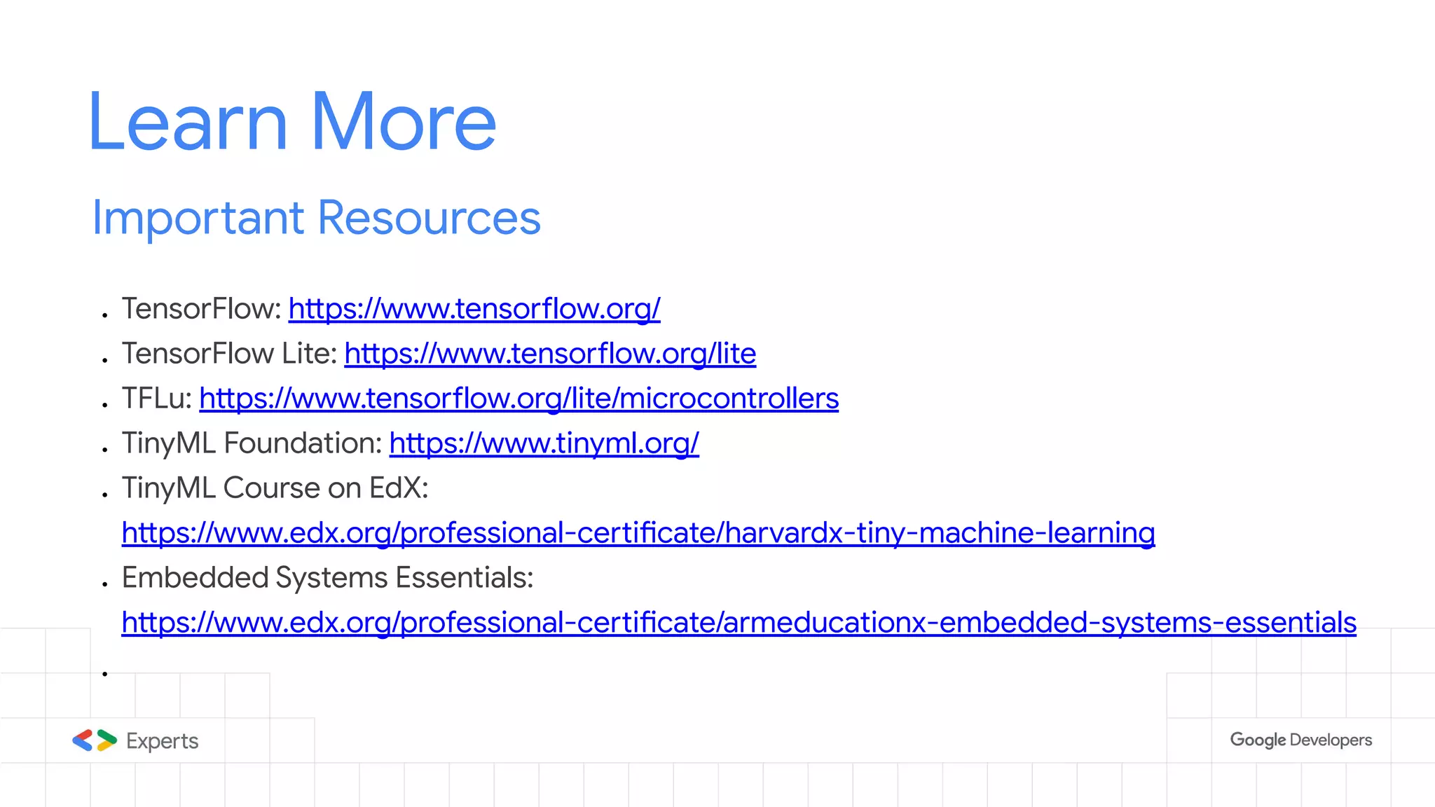 Learn More Important Resources ● TensorFlow: https://www.tensorflow.org/ ● TensorFlow Lite: https://www.tensorflow.org/lite ● TFLu: https://www.tensorflow.org/lite/microcontrollers ● TinyML Foundation: https://www.tinyml.org/ ● TinyML Course on EdX: https://www.edx.org/professional-certificate/harvardx-tiny-machine-learning ● Embedded Systems Essentials: https://www.edx.org/professional-certificate/armeducationx-embedded-systems-essentials ● 