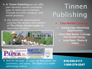  816-539-2111
 1-800-279-2247
 Our family has been proud to
continue the century-old tradition
of The Clinton County Leader for
more than 40 years.
 At Tinnen Publishing we can offer
your business several innovative
ways to reach your customers.
Through our print products, and
online presence.
 And for the past 25 years we have given our
customers, and yours, The Paper as a viable
advertising vehicle.
 Total Market Coverage
 Cutting Edge Advertising
Opportunities
 Direct Mail Weekly Coverage
into 20,000 Homes
 Local News, Photos &
Videos
 