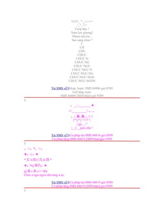 %!!!!_ '''_,===='
/_"_/-'-'
Cuop day !
Nam len giuong!
Nham mat lai...
San sang chua ?
C
CH
CHU
CHUC
CHUC N
CHUC NG
CHUC NGU
CHUC NGU N
CHUC NGU NG
CHUC NGU NGO
CHUC NGU NGON
Tải SMS về!§Hoặc Soạn: SMS 84806 gửi 8509
Gửi tặng soạn:
SMS 84806 [SĐTnhận] gửi 8509
§
。 __::_______ ★
/_________/☆ 。。
。|_画_画_|_'| ☆
|""|""|:" *.* ":
| |gu _.-"
|__|__|gon nhe !
Tải SMS về!§Cú pháp tải:SMS 84818 gửi 8509
Cú pháp tặng:SMS 84818 [SĐTnhận]gửi 8509
§
。☆。*。☆。
★。|/。★
* 汇 h 凹 C'几 G 凹 *
★。Ng 回几。★
gj 合 c 从 o +)€p☆
Chuc a ngu ngon nha.tang a ne.
Tải SMS về!§Cú pháp tải:SMS 84819 gửi 8509
Cú pháp tặng:SMS 84819 [SĐTnhận] gửi 8509
§
 