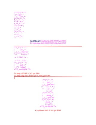 |""""|""|:" *.* ":
| '| ''| '| gay -"
|__|.___|:'*.,.*'
I""/""I:" *,* ";
I 'I/I' I oi -- "
I_'I I'_I' *.,.* '
'"/"'/;"*,*" ;
 / / ui -"
_./ '*.,.*'
'"/'"/ " *,* ";
 / / e? _"
_./:" *.,.* "
Tải SMS về!§Cú pháp tải:SMS 84859 gửi 8509
Cú pháp tặng:SMS 84859 [SĐTnhận] gửi 8509
|""|_/|""|:"* . *":
| |ot _.-"
|__|_/|__| buoi toi
¤:·.(¯`°´¯).vui.ve.·¤
..。☆☆Va☆☆。..
..。☆☆....☆☆。..
|""|__|""| :"* . *":
| |anh_.-"
|__|""|__| phuc'!
»™ ¶_ove ß@ßY ™«
Cú pháp tải:SMS 91342 gửi 8509
Cú pháp tặng:SMS 91342 [SĐT nhận] gửi 8509
§
|""|""|:"* . *":
| |gu?_.-"
|__|__|gon nha!
  / /:" * . * ":
  / / a"-. _ .-"
 / / co'
|""|""| :"* . *":
| |hung_.-"
|__|__| giac' mo
|"_"""_"|:"* . *":
|_|uyet _.-"
|_| voi !!!.
»™ ¶_ove ß@ßY ™«
Cú pháp tải:SMS 91343 gửi 8509
 