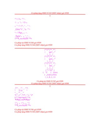 Cú pháp tặng:SMS 91343 [SĐT nhận] gửi 8509
§
°°○ 1☆ 。°°○ .
.☆ 。°。☆2○。
。° ○ 3^_^ . . ° ○.☆
_Çkủç°°(^_^)。°°○
°○ Ñgủ_☆ 。○ .
_Ñgön°。 。^_^ . .
»™ ¶_ove ß@ßY ™«
Cú pháp tải:SMS 91344 gửi 8509
Cú pháp tặng:SMS 91344 [SĐT nhận] gửi 8509
|""|""|:"* . *":
| |gu?_.-"
|__|__|
|""|""|:"* . *":
| |gon_.-"
|__|__|
|""|""|:"* . *":
| |ha!_.-"
|__|__|
( "><'),(" )
( 'º(' ) I love
( ,,)v)(v(,)You
|¸¸)¸¸)(¸¸(¸¸|☺
Cú pháp tải:SMS 91345 gửi 8509
Cú pháp tặng:SMS 91345 [SĐT nhận] gửi 8509
§
.*"" ._. "" ._. ""*.
" I U "☆
" ._. "" _ . "
*(`'·.¸(`'·.¸*¤*¸.·'´)¸.·'´)*
(»° ngu ngon °«)☆ ☆
°¶-¶äpy and ¶-¶äpy°
°☆ 。。☆°。。°☆
™ ¶_ove ß@ßY ™«
Cú pháp tải:SMS 91346 gửi 8509
Cú pháp tặng:SMS 91346 [SĐT nhận] gửi 8509
 