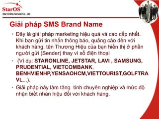 Giải pháp SMS Brand Name
• Đây là giải pháp marketing hiệu quả và cao cấp nhất.
Khi bạn gửi tin nhắn thông báo, quảng cáo đến với
khách hàng, tên Thương Hiệu của bạn hiển thị ở phần
người gửi (Sender) thay vì số điện thoại
• (Ví dụ: STARONLINE, JETSTAR, LAVI , SAMSUNG,
PRUDENTIAL, VIETCOMBANK,
BENHVIENHP,YENSAOHCM,VIETTOURIST,GOLFTRA
VL...).
• Giải pháp này làm tăng tính chuyên nghiệp và mức độ
nhận biết nhãn hiệu đối với khách hàng.
 