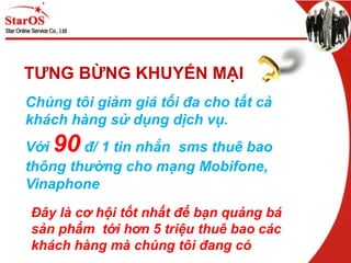 TƯNG BỪNG KHUYẾN MẠI
Chúng tôi giảm giá tối đa cho tất cả
khách hàng sử dụng dịch vụ.
Với 90 đ/ 1 tin nhắn sms thuê bao
thông thường cho mạng Mobifone,
Vinaphone
Đây là cơ hội tốt nhất để bạn quảng bá
sản phẩm tới hơn 5 triệu thuê bao các
khách hàng mà chúng tôi đang có
 