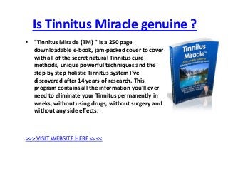 Is Tinnitus Miracle genuine ?
• "Tinnitus Miracle (TM) " is a 250 page
  downloadable e-book, jam-packed cover to cover
  with all of the secret natural Tinnitus cure
  methods, unique powerful techniques and the
  step-by step holistic Tinnitus system I've
  discovered after 14 years of research. This
  program contains all the information you'll ever
  need to eliminate your Tinnitus permanently in
  weeks, without using drugs, without surgery and
  without any side effects.



>>> VISIT WEBSITE HERE <<<<
 