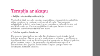Terapija ar skaņu
• Ārējās vides trokšņu stimulācija
Visvienkāršākā metode tinnitus mazināšanai, izmantojot apkārtējās
vides trokšņus, ir zināma vairāk nekā 50 gadu. Var izmantot
relaksējošu mūziku vai dabas skaņas, piemēram, ūdenskrituma vai
strūklakas skaņu. Pacientam jāklausās skaņas, lai novērstu vai
mazinātu uzmanību no trokšņiem ausīs
• Dzirdes aparātu lietošana
Pacientam, kam troksni pavada dzirdes traucējumi, iesaka lietot
dzirdes aparātu. Skaņu terapija pacientam ar dzirdes traucējumiem
iespējama tikai reizē ar dzirdes aparāta izmantošanu, lai pastiprinātu
pilna spektra skaņas. Programmēto digitālo dzirdes aparātu
izmantošana bez papildu modulētām skaņām pati par sevi var
ievērojami mazināt tinnitus.
 