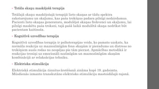 • Totāla skaņu maskējošā terapija
Totālajā skaņu maskējošajā terapijā lieto skaņas ar tādu spektra
raksturojumu un skaļumu, kas paša trokšņus padara pilnīgi nedzirdamus.
Pacienti lieto skaņas ģeneratoru, modulējot skaņas frekvenci un skaļumu, lai
pilnīgi maskētu paša troksni, tajā pašā laikā modulētā skaņa nedrīkst būt
pacientam kaitinoša.
• Kognitīvā uzvedības terapija
Kognitīvā uzvedības terapija ir psihoterapijas veids, ko pamato uzskats, ka
normāla reakcija uz maznozīmīgām fona skaņām ir pieradums un distress no
trokšņiem ausīs rodas no nespējas pie tām pierast. Apmācības metodikā ir
reakcijas treniņi uz emocionāli nozīmīgām un maznozīmīgām skaņām
kombinācijā ar relaksācijas tehniku.
• Elektriska stimulācija
Elektriskā stimulācija tinnitus ārstēšanā zināma kopš 19. gadsimta.
Mūsdienās izmanto transkutāno elektrisko stimulāciju mastoidālajā rajonā.
 