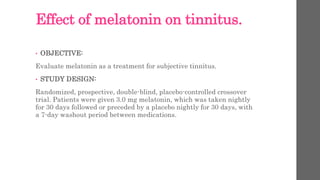 Effect of melatonin on tinnitus.
• OBJECTIVE:
Evaluate melatonin as a treatment for subjective tinnitus.
• STUDY DESIGN:
Randomized, prospective, double-blind, placebo-controlled crossover
trial. Patients were given 3.0 mg melatonin, which was taken nightly
for 30 days followed or preceded by a placebo nightly for 30 days, with
a 7-day washout period between medications.
 