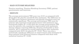• MAIN OUTCOME MEASURES:
Tinnitus matching, Tinnitus Handicap Inventory (THI), patient
questionnaire and interview.
• RESULTS:
The average pretreatment THI score was 33.91 as compared with
26.43 after the placebo and 26.09 after melatonin. The difference in
the THI scores between melatonin and placebo treatment were not
statistically significant. The average pretreatment THI score for
patients who reported overall improvement with melatonin was
statistically higher (P = 0.02) than the average pretreatment THI
score for patients who reported no improvement with melatonin.
Among subjects reporting difficulty sleeping attributable to their
tinnitus, 46.7% reported an overall improvement after melatonin
compared with 20.0% for placebo (P = 0.04). There was also a
statistically significant difference in improvement with melatonin for
those patients with bilateral tinnitus compared with those with
unilateral tinnitus (P = 0.02).
 