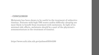 • CONCLUSION:
Melatonin has been shown to be useful in the treatment of subjective
tinnitus. Patients with high THI scores and/or difficulty sleeping are
most likely to benefit from treatment with melatonin. In light of its
minimal side effects, melatonin should be a part of the physician's
armamentarium in the treatment of tinnitus.
https://www.ncbi.nlm.nih.gov/pubmed/9504599
 