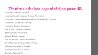Tinnitus atbalsta organizācijas pasaulē:
• American Tinnitus Association
• American Speech-Language-Hearing Association
• American Academy of Otolaryngology - Head and Neck Surgery
• American Academy of Audiology
• Australian Tinnitus Association
• The British Tinnitus Association
• French Tinnitus Association
• German Tinnitus League
• The Netherlands Tinnitus Association
• Royal National Institute for Deaf People
• Tinnitus Association of Canada
• Tinnitus Association of Victoria
• Deafness Research UK
 