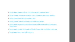 • http://www.doctus.lv/2011/2/tinnitus-jeb-troksnis-ausis
• https://www.ata.org/managing-your-tinnitus/treatment-options
• http://tinnitus.lv/Tinnitus-tests.php
• https://www.ncbi.nlm.nih.gov/pubmed/9504599
• http://www.mayoclinic.org/diseases-conditions/tinnitus/home/ovc-
20180349
• http://www.entnet.org/content/clinical-practice-guideline-tinnitus
• http://www.hear-it.org/Tinnitus-1
 