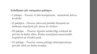 Iedalījums pēc smaguma pakāpes
• I pakāpe - Tinnitus ir labi kompensēts, neietekmē dzīves
kvalitāti
• II pakāpes - Tinnitus pārsvarā parādās klusumā un
darbojas traucējoši pie stresa un slodzes
• III pakāpe - Tinnitus ilgstoši nelabvēlīgi ietekmē kā
privāto tā darba sfēru. Rodas traucējumi emocionālā,
kognitīvā un fiziskā jomā
• IV pakāpe - Tinnitus izraisa pilnīgu dekompensāciju
privātā sfērā un darba nespēju.
 