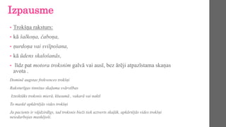 Izpausme
• Trokšņa raksturs:
• kā šalkoņa, čaboņa,
• ņurdoņa vai svilpošana,
• kā ūdens skalošanās,
• līdz pat motora troksnim galvā vai ausī, bez ārēji atpazīstama skaņas
avota .
Dominē augstas frekvences trokšņi
Raksturīgas tinnitus skaļuma svārstības
Izteiktāks troksnis mierā, klusumā , vakarā vai naktī
To maskē apkārtējās vides trokšņi
Ja pacients ir vājdzirdīgs, tad troksnis bieži tiek uztverts skaļāk, apkārtējās vides trokšņi
neiedarbojas maskējoši.
 