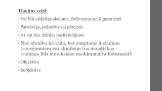 Tinnitus veidi:
• Var būt atšķirīgs skaļuma, frekvences un ilguma ziņā
• Patstāvīgs, pulsatīvs vai pārejošs
• Ar vai bez dzirdes pasliktinājuma
• Nav slimība kā tāda, bet simptoms dažādiem
traucējumiem vai slimībām (no akustiskas
traumas līdz ototoksisko medikamentu lietošanai);
• Objektīvs
• Subjektīvs
 