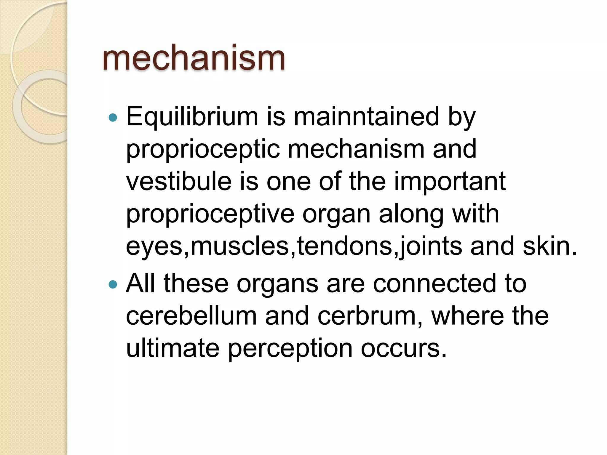 mechanism
 Equilibrium is mainntained by
proprioceptic mechanism and
vestibule is one of the important
proprioceptive organ along with
eyes,muscles,tendons,joints and skin.
 All these organs are connected to
cerebellum and cerbrum, where the
ultimate perception occurs.
 