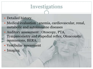 Investigations
 Detailed history
 Medical evaluation : anemia, cardiovascular, renal,
metabolic and autoimmune diseases
 Auditory assessment : Otoscopy, PTA,
Tympanometry and stapedial reflex, Otoacoustic
emmissions, BERA.
 Vestibular assessment
 Imaging
 