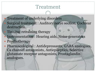 Treatment
 Treatment of underlying disorders
 Surgical treatment : Auditory nerve section, Cochlear
destruction.
 Tinnitus retraining therapy
 Instrumentation : Hearing aids, Noise generators
 Psychotherapy
 Pharmacological : Antidepressants, GABA analogues,
Ca channel antagonists, Antiepileptics, Selective
glutamate receptor antagonists, Prostaglandin
analogues.
 