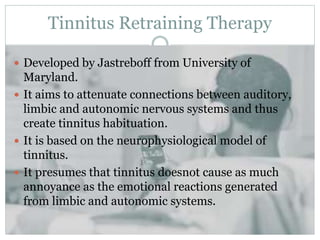 Tinnitus Retraining Therapy
 Developed by Jastreboff from University of
Maryland.
 It aims to attenuate connections between auditory,
limbic and autonomic nervous systems and thus
create tinnitus habituation.
 It is based on the neurophysiological model of
tinnitus.
 It presumes that tinnitus doesnot cause as much
annoyance as the emotional reactions generated
from limbic and autonomic systems.
 