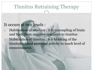 Tinnitus Retraining Therapy
It occurs at two levels :
1. Habituation of reaction : it is uncoupling of brain
and body from negative reactions to tinnitus
2. Habituation of tinnitus : it is blocking of the
tinnitus related neuronal activity to reach level of
consciousness.
 