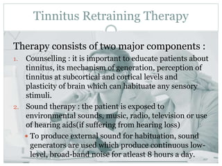 Tinnitus Retraining Therapy
Therapy consists of two major components :
1. Counselling : it is important to educate patients about
tinnitus, its mechanism of generation, perception of
tinnitus at subcortical and cortical levels and
plasticity of brain which can habituate any sensory
stimuli.
2. Sound therapy : the patient is exposed to
environmental sounds, music, radio, television or use
of hearing aids(if suffering from hearing loss)
 To produce external sound for habituation, sound
generators are used which produce continuous low-
level, broad-band noise for atleast 8 hours a day.
 