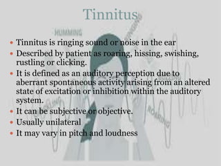 Tinnitus
 Tinnitus is ringing sound or noise in the ear
 Described by patient as roaring, hissing, swishing,
rustling or clicking.
 It is defined as an auditory perception due to
aberrant spontaneous activity arising from an altered
state of excitation or inhibition within the auditory
system.
 It can be subjective or objective.
 Usually unilateral
 It may vary in pitch and loudness
 